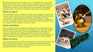 MAÑAS:
 En lucha canaria, una maña es un movimiento o conjunto
de movimientos con el único fin de derribar al contrario sin
golpearlo. Para ello pueden utilizarse tanto piernas, brazos y
movimientos del cuerpo siempre que respeten las reglas
establecidas. Podemos dividir las mañas en tres grupos:
 Mañas de agarre
 Son aquellas que consisten en aferrarse a alguna parte del
cuerpo del contrario para tratar de derribarlo levantándolo
y haciendo que pierda el equilibrio. Ejemplos de estas
mañas son: cogida de muslo, cogida de tobillo, cogida de
corva, cucharón, sacón (de aire, de camisa y de sobaco) y
la cadera. Pero existen muchas más.SI
 Mañas de bloqueo
 Son aquellas que consisten en bloquear el movimiento de
alguna parte del cuerpo del contrario, tanto con los brazos
como con las piernas, para desestabilizarlo y llevarlo a la
arena sin llegar a la estrangulación o luxación. Algunos
ejemplos son toque por dentro, toque para atrás, toque por
fuera, garabato, traspiés, pardelera ,burra o atravesada.
 Mañas de desvío
 Son aquellas que consisten en mover el cuerpo para desviar
la acción del contrario y con la propia fuerza del mismo
desestabilizarlo. Algunos ejemplos son desvío, tronchada,
toque por dentro, vacío o perro.
 