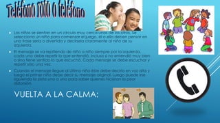 VUELTA A LA CALMA:
 Los niños se sientan en un círculo muy cerca unos de los otros. Se
selecciona un niño para comenzar el juego, él o ella deben pensar en
una frase seria o divertida y decírsela claramente al niño de su
izquierda.
 El mensaje se va repitiendo de niño a niño siempre por la izquierda,
cada uno debe repetir lo que entendió, incluso si no entendió muy bien
o sino tiene sentido lo que escuchó. Cada mensaje se debe escuchar y
repetir sólo una vez.
 Cuando el mensaje llegue al último niño éste debe decirlo en voz alta y
luego el primer niño debe decir su mensaje original. Luego puede irse
siguiendo la pista uno a uno para saber quienes hicieron la peor
distorsión.
 