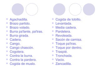  Agachadilla.
 Brazo partido.
 Brazo volado.
 Burra pa'lante, pa'tras.
 Burra girada.
 Cadera.
 Cango.
 Cango chascón.
 Cogotera.
 Contra la burra.
 Contra la pardera.
 Cogida de muslo.
 Cogida de tobillo.
 Levantada.
 Media cadera.
 Pardelera.
 Revoleada.
 Sacón de camisa.
 Toque pa'tras.
 Toque por dentro.
 Traspié.
 Tronchada.
 Vacio.
 Zancadilla.
 