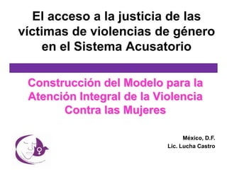 El acceso a la justicia de las
víctimas de violencias de género
     en el Sistema Acusatorio

 Construcción del Modelo para la
 Atención Integral de la Violencia
       Contra las Mujeres

                                 México, D.F.
                           Lic. Lucha Castro
 