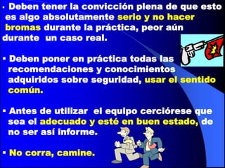 Deben tener la convicción plena de que esto
es algo absolutamente serio y no hacer
bromas durante la práctica, peor aún
durante un caso real.

 Deben poner en práctica todas las
  recomendaciones y conocimientos
  adquiridos sobre seguridad, usar el sentido
  común.

 Antes de utilizar el equipo cerciórese que
  sea el adecuado y esté en buen estado, de
  no ser así informe.

 No corra, camine.
 