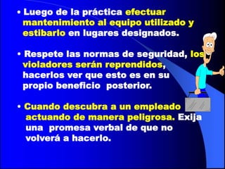 • Luego de la práctica efectuar
  mantenimiento al equipo utilizado y
  estibarlo en lugares designados.

• Respete las normas de seguridad, los
  violadores serán reprendidos,
  hacerlos ver que esto es en su
  propio beneficio posterior.

• Cuando descubra a un empleado
  actuando de manera peligrosa. Exija
  una promesa verbal de que no
  volverá a hacerlo.
 
