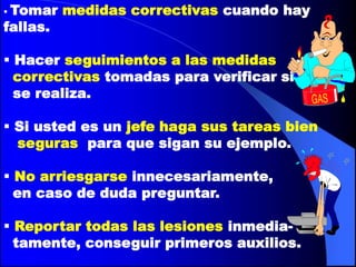  Tomar   medidas correctivas cuando hay
fallas.

 Hacer seguimientos a las medidas
  correctivas tomadas para verificar si
  se realiza.

 Si usted es un jefe haga sus tareas bien
  seguras para que sigan su ejemplo.

 No arriesgarse innecesariamente,
  en caso de duda preguntar.

 Reportar todas las lesiones inmedia-
  tamente, conseguir primeros auxilios.
 