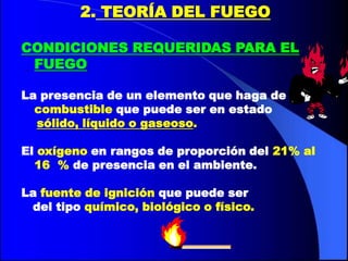 2. TEORÍA DEL FUEGO

CONDICIONES REQUERIDAS PARA EL
 FUEGO

La presencia de un elemento que haga de
  combustible que puede ser en estado
  sólido, líquido o gaseoso.

El oxígeno en rangos de proporción del 21% al
  16 % de presencia en el ambiente.

La fuente de ignición que puede ser
 del tipo químico, biológico o físico.
 