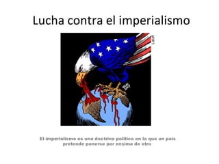 Lucha contra el imperialismo
El imperialismo es una doctrina politica en la que un pais
pretende ponerse por ensima de otro
 