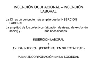 INSERCIÓN OCUPACIONAL – INSERCIÓN LABORAL La IO  es un concepto más amplio que la INSERCIÓN LABORAL La amplitud de los colectivos (situación de riesgo de exclusión social) y  sus necesidades INSERCIÓN LABORAL + AYUDA INTEGRAL (PERSONAL EN SU TOTALIDAD) PLENA INCORPORACIÓN EN LA SOCIEDAD 