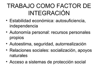 TRABAJO COMO FACTOR DE INTEGRACIÓN Estabilidad económica: autosuficiencia, independencia Autonomía personal: recursos personales propios Autoestima, seguridad, autorrealización Relaciones sociales: socialización, apoyos naturales Acceso a sistemas de protección social 