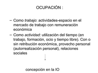 OCUPACIÓN : Como  trabajo : actividades-espacio en el mercado de trabajo con remuneración económica Como  actividad:  utilización del tiempo (en trabajo, formación, ocio y tiempo libre). Con o sin retribución económica, provecho personal (autorrealización personal), relaciones sociales concepción en la IO 