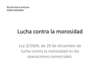 Lucha contra la morosidad Ley 3/2004, de 29 de diciembre de lucha contra la morosidad en las operaciones comerciales. Ricardo Riera Antúnez RIERA ASESORES 