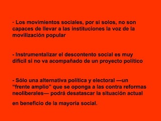 - Los movimientos sociales, por si solos, no son
capaces de llevar a las instituciones la voz de la
movilización popular
- Instrumentalizar el descontento social es muy
difícil si no va acompañado de un proyecto político
- Sólo una alternativa política y electoral —un
“frente amplio” que se oponga a las contra reformas
neoliberales— podrá desatascar la situación actual
en beneficio de la mayoría social.

 