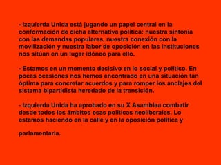 - Izquierda Unida está jugando un papel central en la
conformación de dicha alternativa política: nuestra sintonía
con las demandas populares, nuestra conexión con la
movilización y nuestra labor de oposición en las instituciones
nos sitúan en un lugar idóneo para ello.
- Estamos en un momento decisivo en lo social y político. En
pocas ocasiones nos hemos encontrado en una situación tan
óptima para concretar acuerdos y para romper los anclajes del
sistema bipartidista heredado de la transición.
- Izquierda Unida ha aprobado en su X Asamblea combatir
desde todos los ámbitos esas políticas neoliberales. Lo
estamos haciendo en la calle y en la oposición política y
parlamentaria.

 