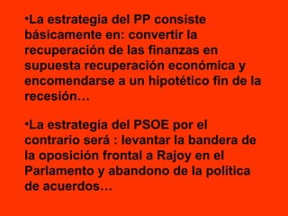 •La estrategia del PP consiste
básicamente en: convertir la
recuperación de las finanzas en
supuesta recuperación económica y
encomendarse a un hipotético fin de la
recesión…
•La estrategia del PSOE por el
contrario será : levantar la bandera de
la oposición frontal a Rajoy en el
Parlamento y abandono de la política
de acuerdos…

 