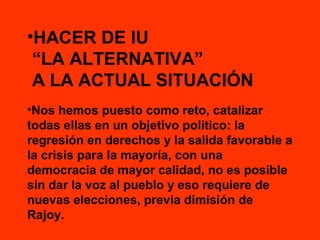 •HACER DE IU
“LA ALTERNATIVA”
A LA ACTUAL SITUACIÓN
•Nos hemos puesto como reto, catalizar
todas ellas en un objetivo político: la
regresión en derechos y la salida favorable a
la crisis para la mayoría, con una
democracia de mayor calidad, no es posible
sin dar la voz al pueblo y eso requiere de
nuevas elecciones, previa dimisión de
Rajoy.

 