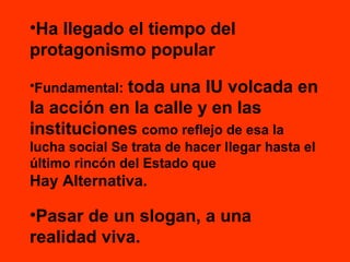 •Ha llegado el tiempo del
protagonismo popular
toda una IU volcada en
la acción en la calle y en las
instituciones como reflejo de esa la
•Fundamental:

lucha social Se trata de hacer llegar hasta el
último rincón del Estado que

Hay Alternativa.

•Pasar de un slogan, a una
realidad viva.

 