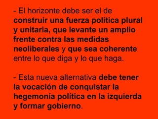- El horizonte debe ser el de
construir una fuerza política plural
y unitaria, que levante un amplio
frente contra las medidas
neoliberales y que sea coherente
entre lo que diga y lo que haga.
- Esta nueva alternativa debe tener
la vocación de conquistar la
hegemonía política en la izquierda
y formar gobierno.

 