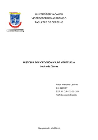 UNIVERSIDAD YACAMBÚ
VICERECTORADO ACADÉMICO
FACULTAD DE DERECHO
HISTORIA SOCIOECONÓMICA DE VENEZUELA
Lucha de Clases
Autor: Francisco Levison
C.I. 8.289.911
EXP. Nº CJP-132-00128V
Prof.: Leonardo Castillo
Barquisimeto, abril 2014
 