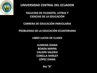 UNIVERSIDAD CENTRAL DEL ECUADOR
FACULTAD DE FILOSOFÍA, LETRAS Y
CIENCIAS DE LA EDUCACIÓN
CARRERA DE EDUCACIÓN PARVULARIA
PROBLEMAS DE LA EDUCACIÓN ECUATORIANA
LIBRO LUCHA DE CLASES
ALMEIDA DIANA
BOADA MAYRA
CALISPA VALERIA
CORELLA SHIRLEY
LÓPEZ DIANA
4to “A”
 