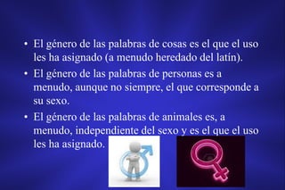 • El género de las palabras de cosas es el que el uso
  les ha asignado (a menudo heredado del latín).
• El género de las palabras de personas es a
  menudo, aunque no siempre, el que corresponde a
  su sexo.
• El género de las palabras de animales es, a
  menudo, independiente del sexo y es el que el uso
  les ha asignado.
 