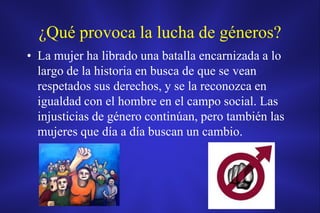 ¿Qué provoca la lucha de géneros?
• La mujer ha librado una batalla encarnizada a lo
  largo de la historia en busca de que se vean
  respetados sus derechos, y se la reconozca en
  igualdad con el hombre en el campo social. Las
  injusticias de género continúan, pero también las
  mujeres que día a día buscan un cambio.
 