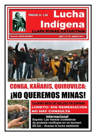 PRECIO: S/. 1.00




Director: HUGO BLANCO                 AÑO 7- N° 79 - MARZO 2013




CONGA, KAÑARIS, QUIRUVILCA:
¡NO QUEREMOS MINAS!
                    CULMINÓ MESA DE DIÁLOGO EN ESPINAR
                    LORETO: SIN REMEDIACIÓN
                    NO HAY CONSULTA
                              internacional
                    España: Las mareas ciudadanas
                    de protesta confluyen en un tsunami
                    EE.UU. : Avanza la lucha ambiental
 