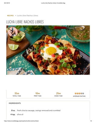 8/21/2018 Lucha Libre Nachos Libres | Incredible Egg
https://www.incredibleegg.org/recipe/lucha-libre-nachos-libres/ 1/4
8 oz. fresh chorizo sausage, casings removed and crumbled
4 tsp. olive oil
RECIPES ▸ Lucha Libre Nachos Libres
LUCHA LIBRE NACHOS LIBRES
35m
TOTAL TIME
10m
PREP TIME
25m
COOK TIME AVERAGE RATING
INGREDIENTS
 