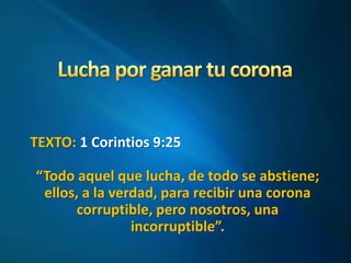 TEXTO: 1 Corintios 9:25 
“Todo aquel que lucha, de todo se abstiene; 
ellos, a la verdad, para recibir una corona 
corruptible, pero nosotros, una 
incorruptible”. 
 