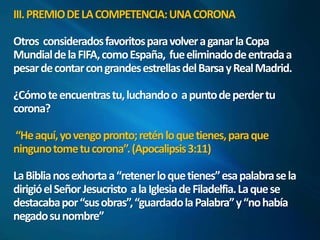 III. PREMIO DE LA COMPETENCIA: UNA CORONA 
Otros considerados favoritos para volver a ganar la Copa 
Mundial de la FIFA, como España, fue eliminado de entrada a 
pesar de contar con grandes estrellas del Barsay Real Madrid. 
¿Cómo te encuentras tu, luchando o a punto de perder tu 
corona? 
“He aquí, yo vengo pronto; retén lo que tienes, para que 
ninguno tome tu corona”. (Apocalipsis 3:11) 
La Biblia nos exhorta a “retener lo que tienes” esa palabra se la 
dirigió el Señor Jesucristo a la Iglesia de Filadelfia. La que se 
destacaba por “sus obras”, “guardado la Palabra” y “no había 
negado su nombre” 
 