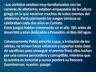 Los corintios estaban muy familiarizados con las 
carreras de atletismo; estaban empapados de la cultura 
griega en la que nacieron muchos de estos eventos del 
atletismo. Particularmente los Juegos ístmicos se 
celebraban cada dos años en Corinto. 
Estos juegos habían comenzado en el año 581 antes de 
Jesucristo y eran dedicados a Poseidón, el dios del agua. 
Calurosamente Pablo exhorta a que, a imitación de los 
atletas, no teman hacer esfuerzos y soportar toda clase 
de sacrificios para conseguir el premio final; ellos luchan 
por una corona perecedera y corruptible, mientras que 
la nuestra es inmortal y nunca perderá su frescura. 
Examinemos nuestro pasaje: 
 