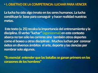 I. OBJETIVO DE LA COMPETENCIA: LUCHAR PARA VENCER 
La lucha ha sido algo innato en los seres humanos. La lucha 
constituye la base para conseguir y hacer realidad nuestras 
metas. 
Este texto (v. 25) recalca la importancia del entrenamiento y la 
disciplina. El verbo “luchar” (agonizomai) en este contexto 
abarca no tan sólo las carreras sino también otros deportes 
como el boxeo u otras disciplinas . Muchos luchan por coronar 
éxitos en diversos ámbitos el arte, deporte y las ciencias por 
nombrar solo algunos. 
“Es esencial entender que las batallas se ganan primero en los 
corazones de los hombres” 
 