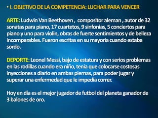 I. OBJETIVO DE LA COMPETENCIA: LUCHAR PARA VENCER 
ARTE: LudwinVanBeethoven , compositor aleman, autor de 32 
sonatas para piano, 17 cuartetos, 9 sinfonias, 5 conciertos para 
piano y uno para violin, obras de fuerte sentimientos y de belleza 
incomparables. Fueron escritas en su mayoriacuando estaba 
sordo. 
DEPORTE: Leonel Messi, bajo de estatura y con serios problemas 
en las rodillas cuando era niño, tenia que colocarse costosas 
inyecciones a diario en ambas piernas, para poder jugar y 
superar una enfermedad que le impedía correr. 
Hoy en día es el mejor jugador de futbol del planeta ganador de 
3 balones de oro. 
 