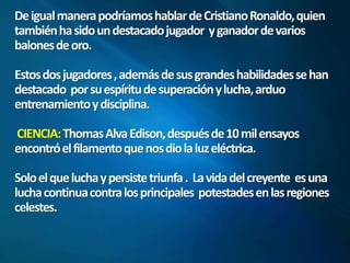 De igual manera podríamos hablar de Cristiano Ronaldo, quien 
también ha sido un destacado jugador y ganador de varios 
balones de oro. 
Estos dos jugadores , además de sus grandes habilidades se han 
destacado por su espíritu de superación y lucha, arduo 
entrenamiento y disciplina. 
CIENCIA: Thomas Alva Edison, después de 10 mil ensayos 
encontró el filamento que nos dio la luz eléctrica. 
Solo el que lucha y persiste triunfa . La vida del creyente es una 
lucha continua contra los principales potestades en las regiones 
celestes. 
 