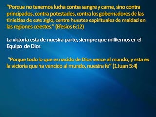“Porque no tenemos lucha contra sangre y carne, sino contra 
principados, contra potestades, contra los gobernadores de las 
tinieblas de este siglo, contra huestes espirituales de maldad en 
las regiones celestes.” (Efesios 6:12) 
La victoria esta de nuestra parte, siempre que militemos en el 
Equipo de Dios 
Porque todo lo que es nacido de Dios vence al mundo; y esta es 
la victoria que ha vencido al mundo, nuestra fe” (1 Juan 5:4) 
 
