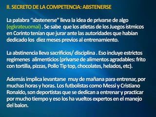II. SECRETO DE LA COMPETENCIA: ABSTENERSE 
La palabra “abstenerse” lleva la idea de privarse de algo 
(egkrateuomai) . Se sabe que los atletas de los Juegos ístmicos 
en Corinto tenían que jurar ante las autoridades que habían 
dedicado los diez meses previos al entrenamiento. 
La abstinencia lleva sacrificios/ disciplina . Eso incluye estrictos 
regímenes alimenticios (privarse de alimentos agradables: frito 
con tortilla, pizzas, Pollo Tip top, chocolates, helados, etc). 
Además implica levantarse muy de mañana para entrenar, por 
muchas horas y horas. Los futbolistas como Messiy Cristiano 
Ronaldo, son deportistas que se dedican a entrenar y practicar 
por mucho tiempo y eso los ha vueltos expertos en el manejo 
del balon. 
 