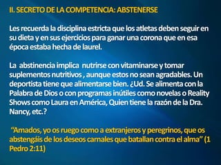 II. SECRETO DE LA COMPETENCIA: ABSTENERSE 
Les recuerda la disciplina estricta que los atletas deben seguir en 
su dieta y en sus ejercicios para ganar una corona que en esa 
época estaba hecha de laurel. 
La abstinencia implica nutrirse con vitaminarse y tomar 
suplementos nutritivos , aunque estos no sean agradables. Un 
deportista tiene que alimentarse bien. ¿Ud. Se alimenta con la 
Palabra de Dios o con programas inútiles como novelas o Reality 
Shows como Laura en América, Quien tiene la razón de la Dra. 
Nancy, etc.? 
“Amados, yo os ruego como a extranjeros y peregrinos, que os 
abstengáis de los deseos carnales que batallan contra el alma” (1 
Pedro 2:11) 
 