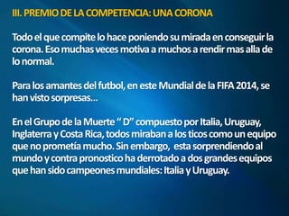 III. PREMIO DE LA COMPETENCIA: UNA CORONA 
Todo el que compite lo hace poniendo su mirada en conseguir la 
corona. Eso muchas veces motiva a muchos a rendir mas allade 
lo normal. 
Para los amantes del futbol, en este Mundial de la FIFA 2014, se 
han visto sorpresas… 
En el Grupo de la Muerte “ D” compuesto por Italia, Uruguay, 
Inglaterra y Costa Rica, todos miraban a los ticos como un equipo 
que no prometía mucho. Sin embargo, esta sorprendiendo al 
mundo y contra pronostico ha derrotado a dos grandes equipos 
que han sido campeones mundiales: Italia y Uruguay. 
 