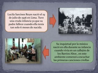 2
Lucila Sarcines Reyes nació el 19
de julio de 1936 en Lima. Tuvo
una cruda infancia ya que su
padre fallece cuando ella tenía
tan solo 6 meses de nacida.
Su inquietud por la música
nació en ella durante su infancia
cuando vivía en un callejón de
los Barrios Altos , en este
ambiente comenzó a escuchar
las primeras canciones criollas .