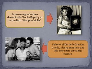 4
Falleció el Día de la Canción
Criolla, a los 37 años tuvo una
vida breve pero un trabajo
extenso.
Lanzó su segundo disco
denominado “Lucha Reyes” y su
tercer disco “Siempre Criolla”.