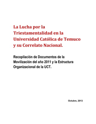 La Lucha por la
Triestamentalidad en la
Universidad Católica de Temuco
y su Correlato Nacional.
Recopilación de Documentos de la
Movilización del año 2011 y la Estructura
Organizacional de la UCT.

Octubre, 2013

 