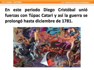 VII- Unidad : HISTORIA I.E.P «Nuestra Señora de Guadalupe» 
En este periodo Diego Cristóbal unió 
fuerzas con Túpac Catari y así la guerra se 
prolongó hasta diciembre de 1781. 
 