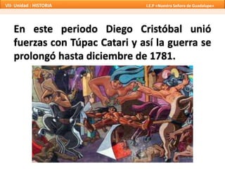 VII- Unidad : HISTORIA I.E.P «Nuestra Señora de Guadalupe» 
En este periodo Diego Cristóbal unió 
fuerzas con Túpac Catari y así la guerra se 
prolongó hasta diciembre de 1781. 
 