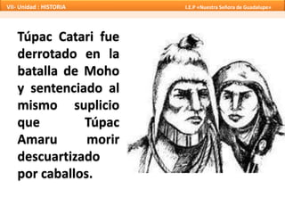 VII- Unidad : HISTORIA I.E.P «Nuestra Señora de Guadalupe» 
Túpac Catari fue 
derrotado en la 
batalla de Moho 
y sentenciado al 
mismo suplicio 
que Túpac 
Amaru morir 
descuartizado 
por caballos. 
 