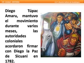 VII- Unidad : HISTORIA I.E.P «Nuestra Señora de Guadalupe» 
Diego Túpac 
Amaru, mantuvo 
el movimiento 
durante varios 
meses, las 
autoridades 
coloniales 
acordaron firmar 
con Diego la Paz 
de Sicuani en 
1782. 
 