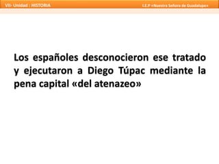 VII- Unidad : HISTORIA I.E.P «Nuestra Señora de Guadalupe» 
Los españoles desconocieron ese tratado 
y ejecutaron a Diego Túpac mediante la 
pena capital «del atenazeo» 
