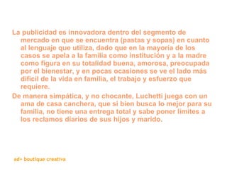 La publicidad es innovadora dentro del segmento de mercado en que se encuentra (pastas y sopas) en cuanto al lenguaje que utiliza, dado que en la mayoría de los casos se apela a la familia como institución y a la madre como figura en su totalidad buena, amorosa, preocupada por el bienestar, y en pocas ocasiones se ve el lado más difícil de la vida en familia, el trabajo y esfuerzo que requiere. De manera simpática, y no chocante, Luchetti juega con un ama de casa canchera, que si bien busca lo mejor para su familia, no tiene una entrega total y sabe poner límites a los reclamos diarios de sus hijos y marido. 