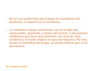 No es una publicidad que trabaje los beneficios del producto, ni siquiera se lo menciona.  La campaña trabaja únicamente con el insight del consumidor, apelando, a través del humor, a situaciones cotidianas que tiene que enfrentar una ama de casa moderna y al modo original en que las resuelve. Por ello, desde lo simbólico del target, se puede afirmar que sí es persuasiva. 