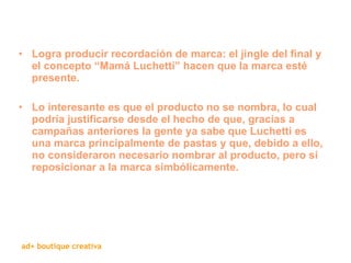 Logra producir recordación de marca: el jingle del final y el concepto “Mamá Luchetti” hacen que la marca esté presente.  Lo interesante es que el producto no se nombra, lo cual podría justificarse desde el hecho de que, gracias a campañas anteriores la gente ya sabe que Luchetti es una marca principalmente de pastas y que, debido a ello, no consideraron necesario nombrar al producto, pero sí reposicionar a la marca simbólicamente.  