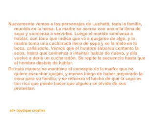 Nuevamente vemos a los personajes de Luchetti, toda la familia, reunida en la mesa. La madre se acerca con una olla llena de sopa y comienza a servirles. Luego el marido comienza a hablar, con tono que indica que va a quejarse de algo, y la madre toma una cucharada llena de sopa y se la mete en la boca, callándolo. Vemos que el hombre saborea contento la sopa, hasta que comienza a intentar hablar de nuevo, y ella vuelve a darle un cucharadón. Se repite la secuencia hasta que el hombre desiste de hablar.  De esta manera se mantiene el concepto de la madre que no quiere escuchar quejas, y menos luego de haber preparado la cena para su familia, y se refuerza el hecho de que la sopa es tan rica que puede hacer que alguien se olvide de sus protestas. 