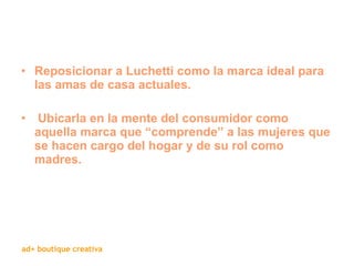 Reposicionar a Luchetti como la marca ideal para las amas de casa actuales. Ubicarla en la mente del consumidor como aquella marca que “comprende” a las mujeres que se hacen cargo del hogar y de su rol como madres. 