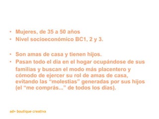 Mujeres, de 35 a 50 años Nivel socioeconómico BC1, 2 y 3. Son amas de casa y tienen hijos.  Pasan todo el día en el hogar ocupándose de sus familias y buscan el modo más placentero y cómodo de ejercer su rol de amas de casa, evitando las “molestias” generadas por sus hijos (el “me comprás...” de todos los días). 