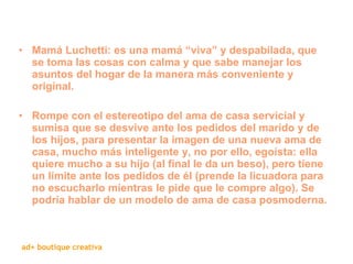 Mamá Luchetti: es una mamá “viva” y despabilada, que se toma las cosas con calma y que sabe manejar los asuntos del hogar de la manera más conveniente y original. Rompe con el estereotipo del ama de casa servicial y sumisa que se desvive ante los pedidos del marido y de los hijos, para presentar la imagen de una nueva ama de casa, mucho más inteligente y, no por ello, egoísta: ella quiere mucho a su hijo (al final le da un beso), pero tiene un límite ante los pedidos de él (prende la licuadora para no escucharlo mientras le pide que le compre algo). Se podría hablar de un modelo de ama de casa posmoderna. 